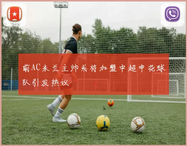 前AC米兰主帅或将加盟中超申花球队引发热议