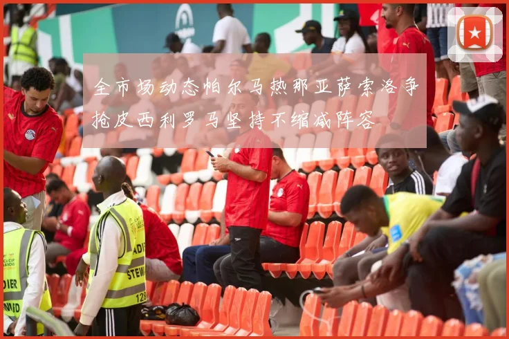 全市场动态帕尔马热那亚萨索洛争抢皮西利罗马坚持不缩减阵容