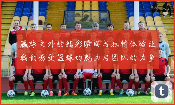 赢球之外的精彩瞬间与独特体验让我们感受篮球的魅力与团队的力量