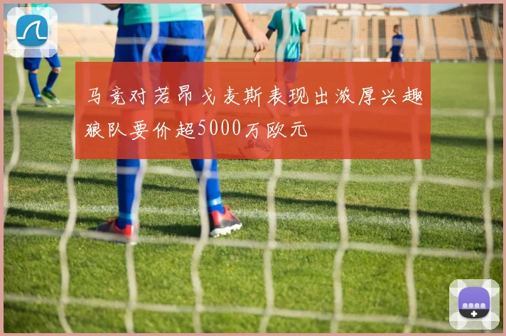 马竞对若昂戈麦斯表现出浓厚兴趣狼队要价超5000万欧元