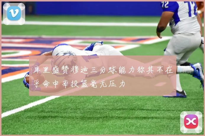 库里盛赞穆迪三分球能力称其不在乎命中率投篮毫无压力