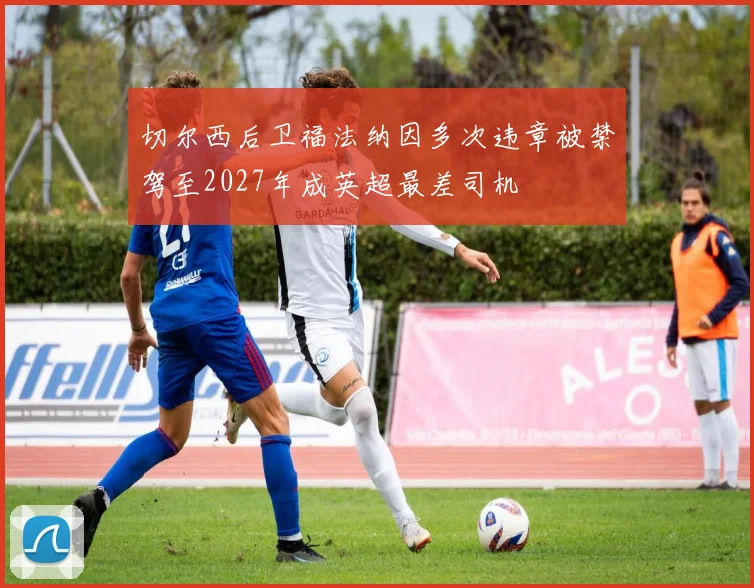 切尔西后卫福法纳因多次违章被禁驾至2027年成英超最差司机