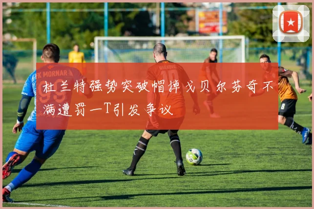 杜兰特强势突破帽掉戈贝尔芬奇不满遭罚一T引发争议