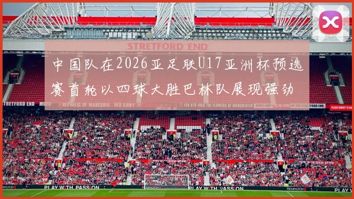 中国队在2026亚足联U17亚洲杯预选赛首轮以四球大胜巴林队展现强劲实力