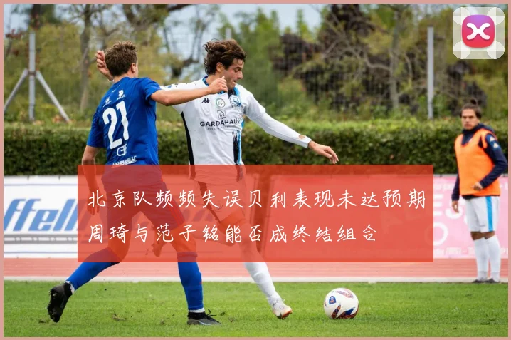 北京队频频失误贝利表现未达预期周琦与范子铭能否成终结组合
