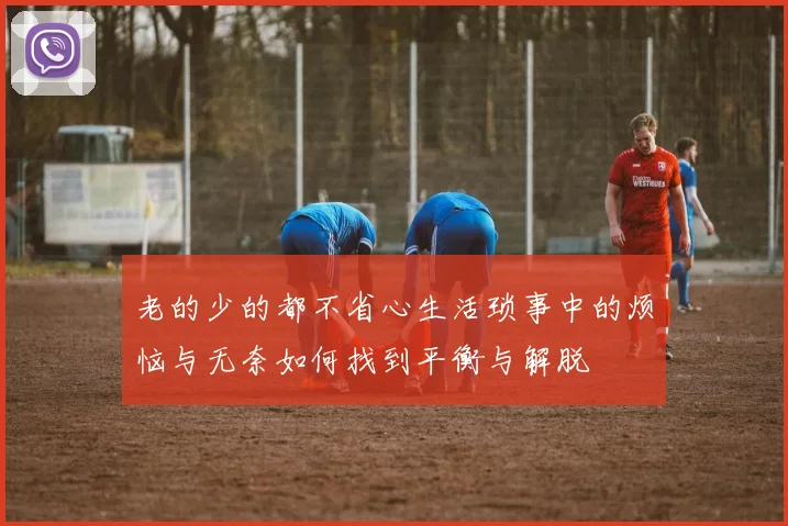 老的少的都不省心生活琐事中的烦恼与无奈如何找到平衡与解脱