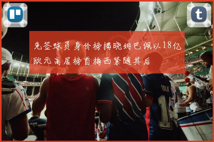 免签球员身价榜揭晓姆巴佩以18亿欧元高居榜首梅西紧随其后