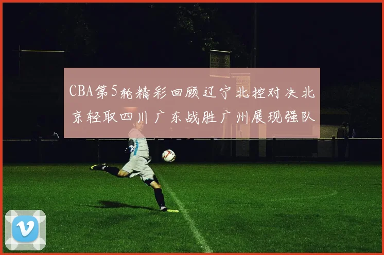 CBA第5轮精彩回顾辽宁北控对决北京轻取四川广东战胜广州展现强队风范