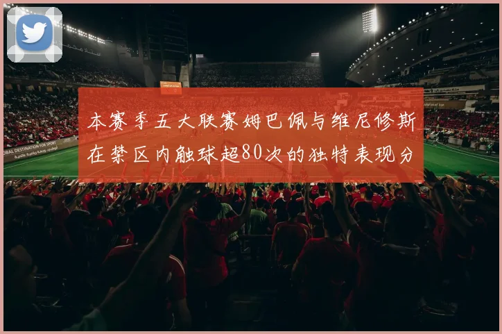 本赛季五大联赛姆巴佩与维尼修斯在禁区内触球超80次的独特表现分析