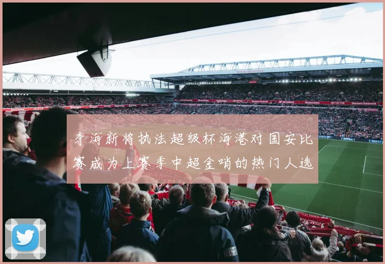 李海新将执法超级杯海港对国安比赛成为上赛季中超金哨的热门人选