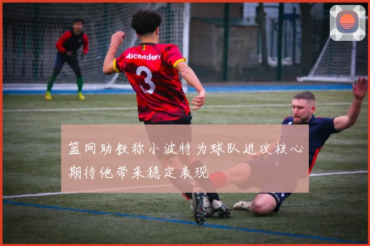 篮网助教称小波特为球队进攻核心期待他带来稳定表现
