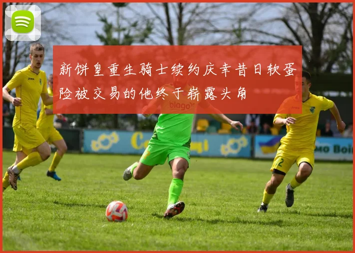新饼皇重生骑士续约庆幸昔日软蛋险被交易的他终于崭露头角