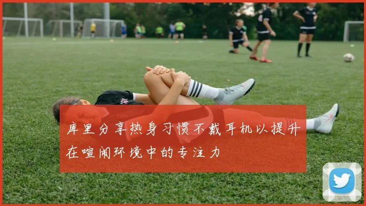 库里分享热身习惯不戴耳机以提升在喧闹环境中的专注力