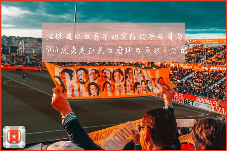 拓媒建议放弃不切实际的字母哥与SGA交易更应关注唐斯与马尔卡宁的潜力