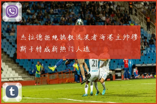 杰拉德拒绝执教流浪者海港主帅穆斯卡特成新热门人选