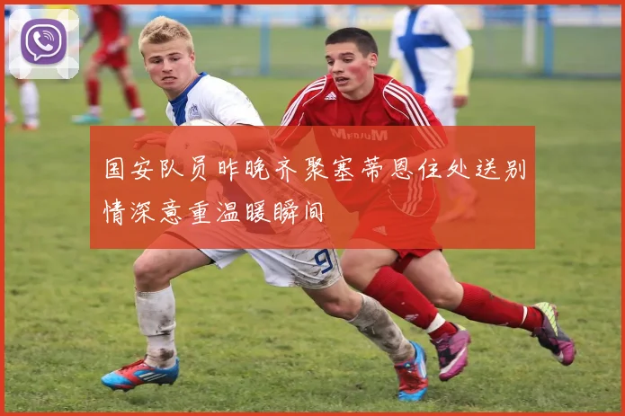 国安队员昨晚齐聚塞蒂恩住处送别情深意重温暖瞬间