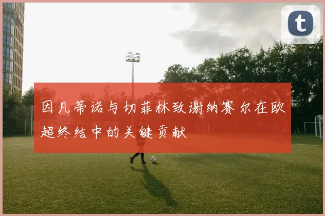 因凡蒂诺与切菲林致谢纳赛尔在欧超终结中的关键贡献