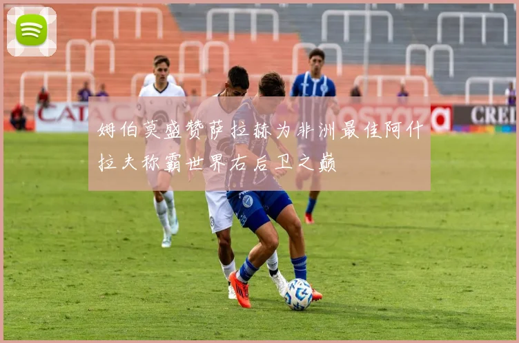 姆伯莫盛赞萨拉赫为非洲最佳阿什拉夫称霸世界右后卫之巅