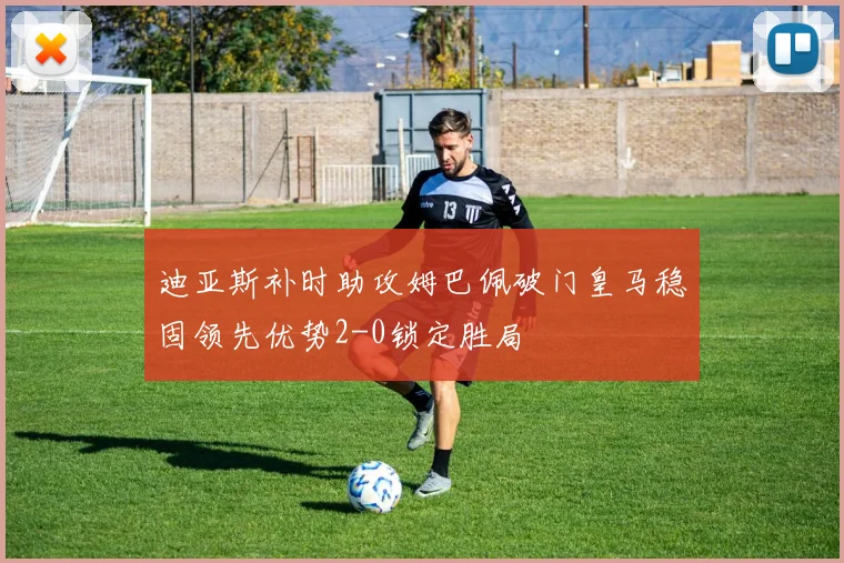 迪亚斯补时助攻姆巴佩破门皇马稳固领先优势2-0锁定胜局