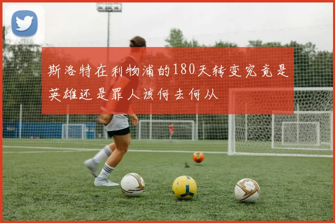 斯洛特在利物浦的180天转变究竟是英雄还是罪人该何去何从