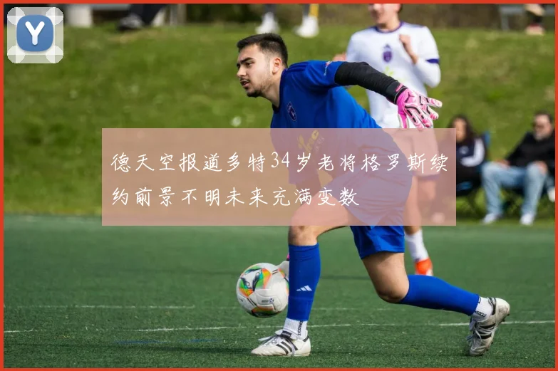 德天空报道多特34岁老将格罗斯续约前景不明未来充满变数