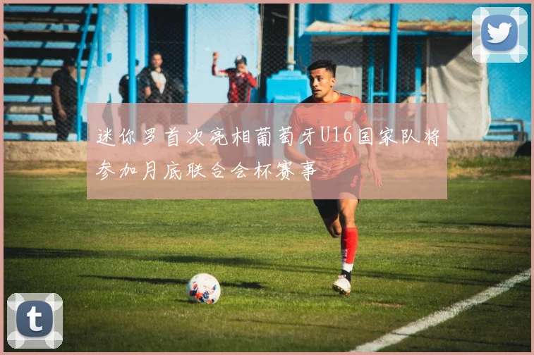 迷你罗首次亮相葡萄牙U16国家队将参加月底联合会杯赛事