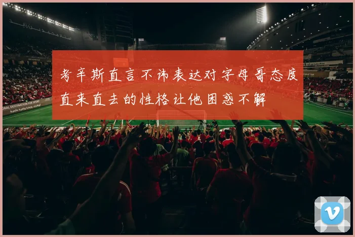 考辛斯直言不讳表达对字母哥态度直来直去的性格让他困惑不解