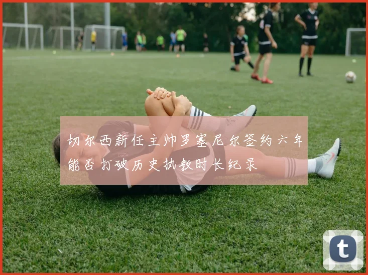 切尔西新任主帅罗塞尼尔签约六年能否打破历史执教时长纪录