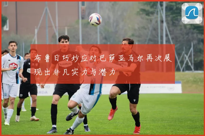 布鲁日巧妙应对巴萨亚马尔再次展现出非凡实力与潜力