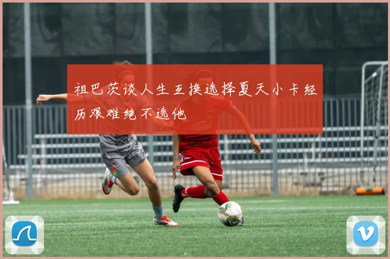 祖巴茨谈人生互换选择夏天小卡经历艰难绝不选他