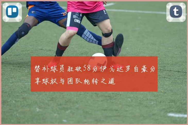 替补球员狂砍58分伊戈达罗自豪分享球权与团队轮转之道