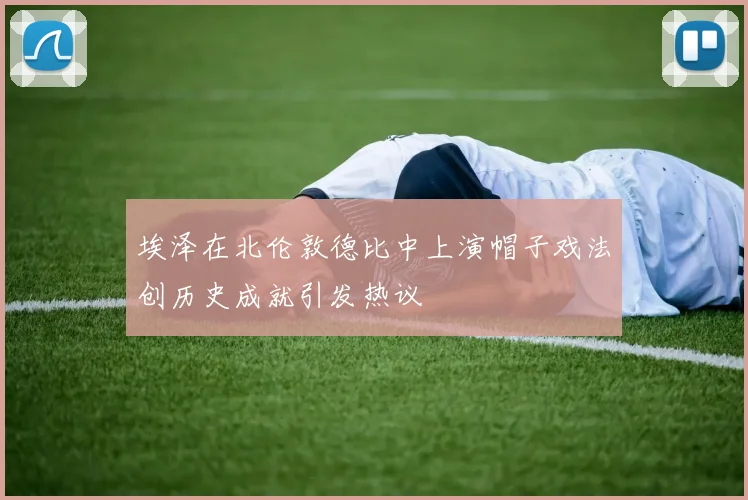 埃泽在北伦敦德比中上演帽子戏法创历史成就引发热议
