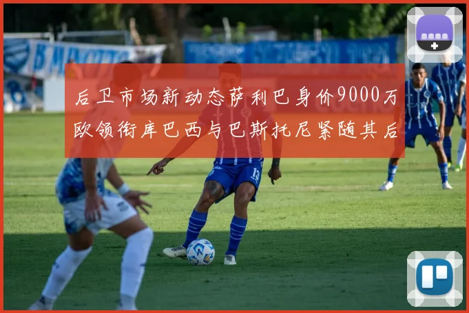 后卫市场新动态萨利巴身价9000万欧领衔库巴西与巴斯托尼紧随其后