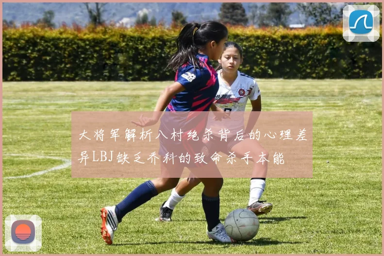 大将军解析八村绝杀背后的心理差异LBJ缺乏乔科的致命杀手本能