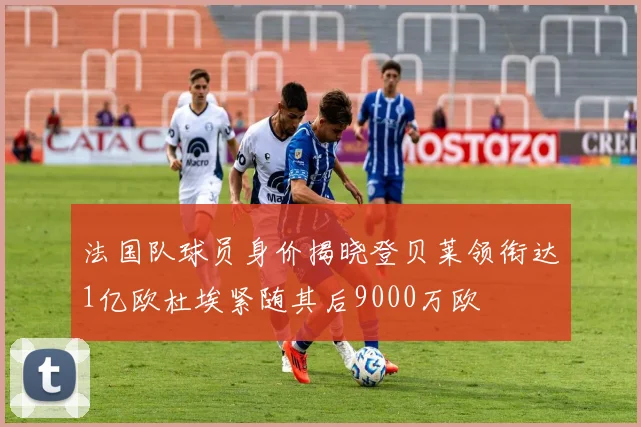 法国队球员身价揭晓登贝莱领衔达1亿欧杜埃紧随其后9000万欧