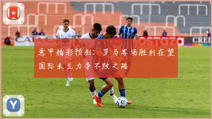 意甲精彩预测：罗马客场胜利在望国际米兰力争不败之路
