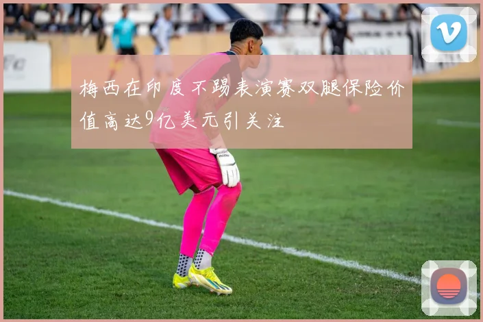 梅西在印度不踢表演赛双腿保险价值高达9亿美元引关注