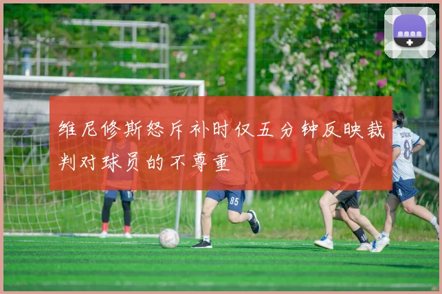 维尼修斯怒斥补时仅五分钟反映裁判对球员的不尊重